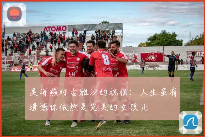 吴海燕对古雅沙的祝福：人生虽有遗憾你依然是完美的女孩儿