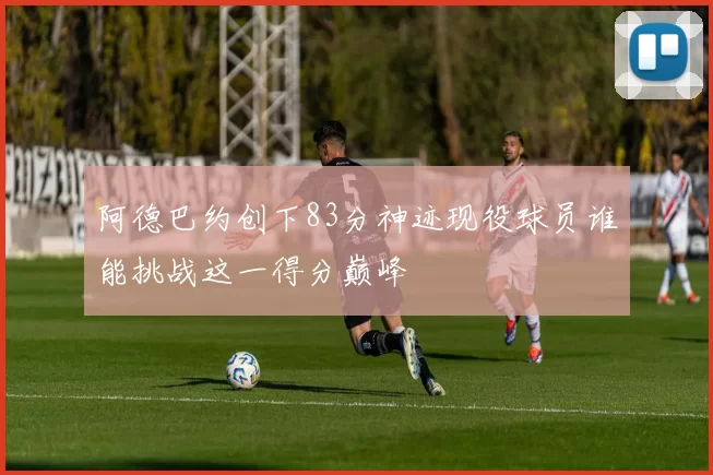 阿德巴约创下83分神迹现役球员谁能挑战这一得分巅峰