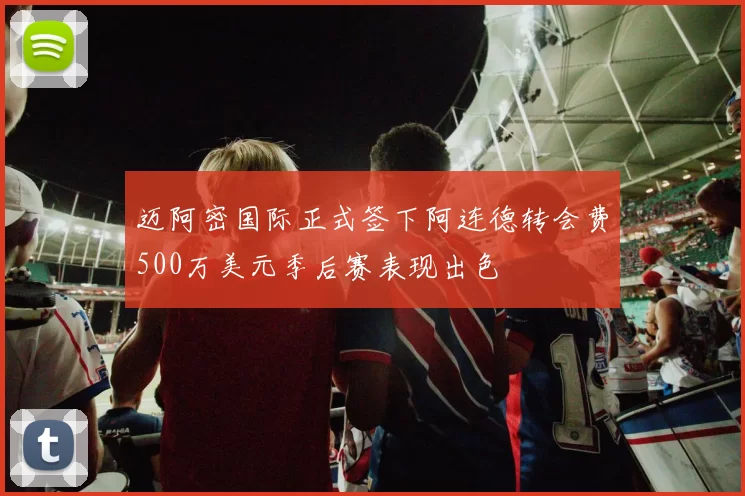 迈阿密国际正式签下阿连德转会费500万美元季后赛表现出色